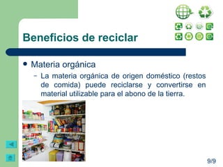 Beneficios de reciclar Materia orgánica La materia orgánica de origen doméstico (restos de comida) puede reciclarse y convertirse en material utilizable para el abono de la tierra. 9/9 