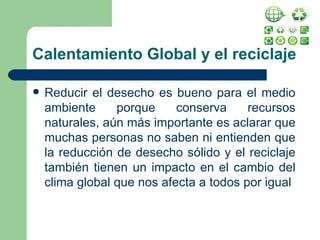 Calentamiento Global y el reciclaje Reducir el desecho es bueno para el medio ambiente porque conserva recursos naturales, aún más importante es aclarar que muchas personas no saben ni entienden que la reducción de desecho sólido y el reciclaje también tienen un impacto en el cambio del clima global que nos afecta a todos por igual 