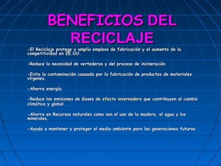 BENEFICIOS DEL
           RECICLAJE
-El Reciclaje protege y amplía empleos de fabricación y el aumento de la
competitividad en EE.UU.

-Reduce la necesidad de vertederos y del proceso de incineración.

-Evita la contaminación causada por la fabricación de productos de materiales
vírgenes.

-Ahorra energía.

-Reduce las emisiones de Gases de efecto invernadero que contribuyen al cambio
climático y global.

-Ahorra en Recursos naturales como son el uso de la madera, el agua y los
minerales.

-Ayuda a mantener y proteger el medio ambiente para las generaciones futuras
 