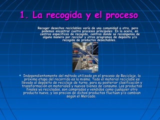 1. La recogida y el proceso
              Recoger desechos reciclables varía de una comunidad a otra, pero
                podemos encontrar cuatro procesos principales: En la acera, en
               centros específicos de recogida, centros donde se recompensa de
                 alguna manera por reciclar y otros programas de depósito y/o
                             recogida de productos desechables.




     Independientemente del método utilizado en el proceso de Reciclaje, la
      próxima etapa del recorrido es la misma. Todo el material reciclabe es
    llevado al depósito de reciclaje de turno, para su posterior clasificación y
    transformación en materiales y nuevos bienes de consumo. Los productos
        finales ya reciclados, son comprados y vendidos como cualquier otro
      producto nuevo, y los precios de dichos productos fluctúan y/o cambian
                                  según el Mercado.
 