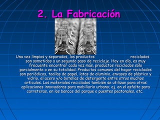 2. La Fabricación



Una vez limpios y separados, los productos                     reciclados
     son sometidos a un segundo paso de reciclaje. Hoy en día, es muy
       frecuente encontrar cada vez más, productos reciclados sólo
 parcialmente o en su totalidad. Productos comunes del hogar reciclados
 son periódicos, toallas de papel, latas de aluminio, envases de plástico y
      vidrio, el acero y/o botellas de detergente entre otros muchos
    artículos. Los materiales reciclados también se utilizan para otras
  aplicaciones innovadoras para mobiliario urbano; ej. en el asfalto para
      carreteras, en los bancos del parque o puentes peatonales, etc.
 