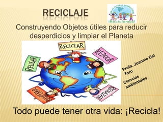 RECICLAJE
Construyendo Objetos útiles para reducir
   desperdicios y limpiar el Planeta




Todo puede tener otra vida: ¡Recicla!
 