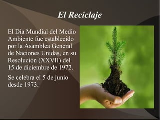 El Reciclaje
El Día Mundial del Medio
Ambiente fue establecido
por la Asamblea General
de Naciones Unidas, en su
Resolución (XXVII) del
15 de diciembre de 1972.
Se celebra el 5 de junio
desde 1973.
 