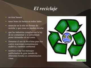 El reciclaje
●   no tirar basura
●   tener botes de basura en todos lados
●   anunciar en la tele las formas de
    reciclar y que cosas se pueden reciclar
●   que las industrias cumplan con la ley
    de no contaminar y si contaminan
    poner demandas en su contra
●   fomentar el uso de bicicletas pues los
    carros ocacionan contaminacion
    auditiva y tambien ambiental
●   tambien evitar los mensajes
    publicitarios de gran tamaño de
    diferentes tiendas es contaminacion
    visua
 