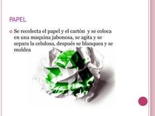 PAPEL
   Se recolecta el papel y el cartón y se coloca
    en una maquina jabonosa, se agita y se
    separa la celulosa, después se blanquea y se
    moldea
 