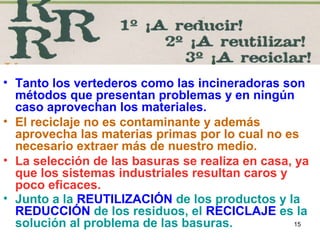15
• Tanto los vertederos como las incineradoras son
métodos que presentan problemas y en ningún
caso aprovechan los materiales.
• El reciclaje no es contaminante y además
aprovecha las materias primas por lo cual no es
necesario extraer más de nuestro medio.
• La selección de las basuras se realiza en casa, ya
que los sistemas industriales resultan caros y
poco eficaces.
• Junto a la REUTILIZACIÓN de los productos y la
REDUCCIÓN de los residuos, el RECICLAJE es la
solución al problema de las basuras.
 