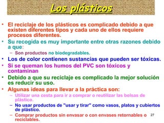 27
Los plásticosLos plásticosLos plásticosLos plásticos
• El reciclaje de los plásticos es complicado debido a que
existen diferentes tipos y cada uno de ellos requiere
procesos diferentes.
• Su recogida es muy importante entre otras razones debido
a que:
– Son productos no biodegradables.
• Los de color contienen sustancias que pueden ser tóxicas.
• Si se queman los humos del PVC son tóxicos y
contaminan
• Debido a que su reciclaje es complicado la mejor solución
es reducir su uso.
• Algunas ideas para llevar a la práctica son:
– Utilizar una cesta para ir a comprar o reutilizar las bolsas de
plástico.
– No usar productos de "usar y tirar" como vasos, platos y cubiertos
de plástico.
– Comprar productos sin envasar o con envases retornables o
reciclables.
 