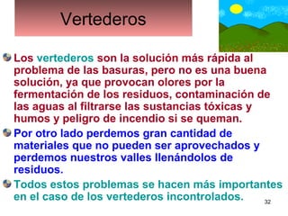 32
VertederosVertederos
Los vertederos son la solución más rápida al
problema de las basuras, pero no es una buena
solución, ya que provocan olores por la
fermentación de los residuos, contaminación de
las aguas al filtrarse las sustancias tóxicas y
humos y peligro de incendio si se queman.
Por otro lado perdemos gran cantidad de
materiales que no pueden ser aprovechados y
perdemos nuestros valles llenándolos de
residuos.
Todos estos problemas se hacen más importantes
en el caso de los vertederos incontrolados.
 