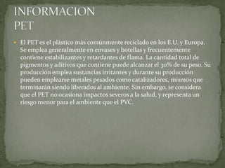  El PET es el plástico más comúnmente reciclado en los E.U. y Europa.
Se emplea generalmente en envases y botellas y frecuentemente
contiene estabilizantes y retardantes de flama. La cantidad total de
pigmentos y aditivos que contiene puede alcanzar el 30% de su peso. Su
producción emplea sustancias irritantes y durante su producción
pueden emplearse metales pesados como catalizadores, mismos que
terminarán siendo liberados al ambiente. Sin embargo, se considera
que el PET no ocasiona impactos severos a la salud, y representa un
riesgo menor para el ambiente que el PVC.
 