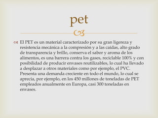
 El PET es un material caracterizado por su gran ligereza y
resistencia mecánica a la compresión y a las caídas, alto grado
de transparencia y brillo, conserva el sabor y aroma de los
alimentos, es una barrera contra los gases, reciclable 100% y con
posibilidad de producir envases reutilizables, lo cual ha llevado
a desplazar a otros materiales como por ejemplo, el PVC.
Presenta una demanda creciente en todo el mundo, lo cual se
aprecia, por ejemplo, en los 450 millones de toneladas de PET
empleados anualmente en Europa, casi 300 toneladas en
envases.
pet
 