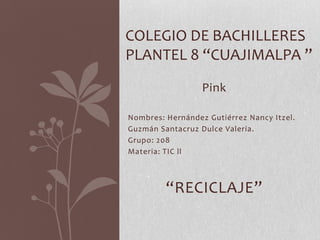 Pink
Nombres: Hernández Gutiérrez Nancy Itzel.
Guzmán Santacruz Dulce Valeria.
Grupo: 208
Materia: TIC ll
“RECICLAJE”
COLEGIO DE BACHILLERES
PLANTEL 8 “CUAJIMALPA ”
 