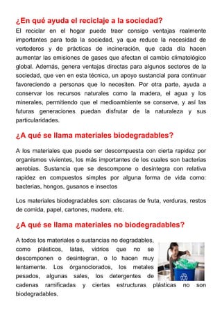 ¿En qué ayuda el reciclaje a la sociedad?
El reciclar en el hogar puede traer consigo ventajas realmente
importantes para toda la sociedad, ya que reduce la necesidad de
vertederos y de prácticas de incineración, que cada día hacen
aumentar las emisiones de gases que afectan el cambio climatológico
global. Además, genera ventajas directas para algunos sectores de la
sociedad, que ven en esta técnica, un apoyo sustancial para continuar
favoreciendo a personas que lo necesiten. Por otra parte, ayuda a
conservar los recursos naturales como la madera, el agua y los
minerales, permitiendo que el medioambiente se conserve, y así las
futuras generaciones puedan disfrutar de la naturaleza y sus
particularidades.
¿A qué se llama materiales biodegradables?
A los materiales que puede ser descompuesta con cierta rapidez por
organismos vivientes, los más importantes de los cuales son bacterias
aerobias. Sustancia que se descompone o desintegra con relativa
rapidez en compuestos simples por alguna forma de vida como:
bacterias, hongos, gusanos e insectos
Los materiales biodegradables son: cáscaras de fruta, verduras, restos
de comida, papel, cartones, madera, etc.
¿A qué se llama materiales no biodegradables?
A todos los materiales o sustancias no degradables,
como plásticos, latas, vidrios que no se
descomponen o desintegran, o lo hacen muy
lentamente. Los órganoclorados, los metales
pesados, algunas sales, los detergentes de
cadenas ramificadas y ciertas estructuras plásticas no son
biodegradables.
 