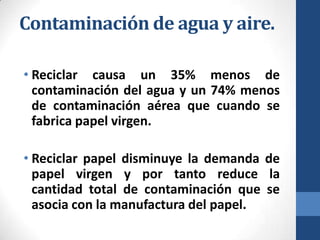 Contaminación de agua y aire.
• Reciclar causa un 35% menos de
contaminación del agua y un 74% menos
de contaminación aérea que cuando se
fabrica papel virgen.
• Reciclar papel disminuye la demanda de
papel virgen y por tanto reduce la
cantidad total de contaminación que se
asocia con la manufactura del papel.

 