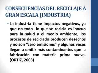 CONSECUENCIAS DEL RECICLAJE A
GRAN ESCALA (INDUSTRIA)
• La industria tiene impactos negativos, ya
que no todo lo que se recicla es inocuo
para la salud y el medio ambiente, los
procesos de reciclado producen desechos
y no son “cero emisiones” y algunas veces
llegan a emitir más contaminantes que la
fabricación con materia prima nueva.
(ORTÍZ, 2003)

 