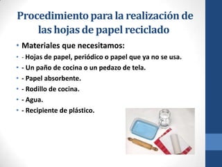Procedimiento para la realización de
las hojas de papel reciclado
• Materiales que necesitamos:
• - Hojas de papel, periódico o papel que ya no se usa.

•
•
•
•
•

- Un paño de cocina o un pedazo de tela.
- Papel absorbente.
- Rodillo de cocina.
- Agua.
- Recipiente de plástico.

 