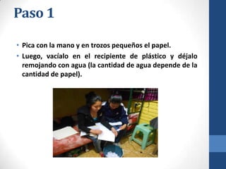 Paso 1
• Pica con la mano y en trozos pequeños el papel.
• Luego, vacíalo en el recipiente de plástico y déjalo
remojando con agua (la cantidad de agua depende de la
cantidad de papel).

 