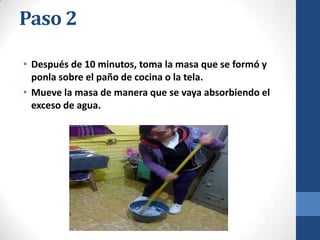 Paso 2
• Después de 10 minutos, toma la masa que se formó y
ponla sobre el paño de cocina o la tela.
• Mueve la masa de manera que se vaya absorbiendo el
exceso de agua.

 