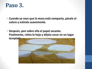 Paso 3.
• Cuando ya veas que la masa está compacta, pásale el
uslero y estírala suavemente.
• Después, pon sobre ella el papel secante.
Finalmente, retira la hoja y déjala secar en un lugar
templado.

 