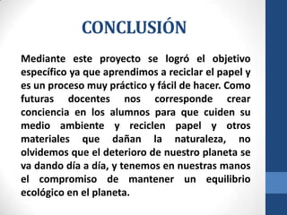 CONCLUSIÓN
Mediante este proyecto se logró el objetivo
específico ya que aprendimos a reciclar el papel y
es un proceso muy práctico y fácil de hacer. Como
futuras docentes nos corresponde crear
conciencia en los alumnos para que cuiden su
medio ambiente y reciclen papel y otros
materiales que dañan la naturaleza, no
olvidemos que el deterioro de nuestro planeta se
va dando día a día, y tenemos en nuestras manos
el compromiso de mantener un equilibrio
ecológico en el planeta.

 