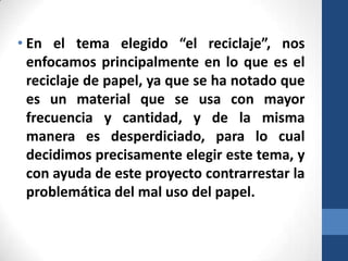 • En el tema elegido “el reciclaje”, nos
enfocamos principalmente en lo que es el
reciclaje de papel, ya que se ha notado que
es un material que se usa con mayor
frecuencia y cantidad, y de la misma
manera es desperdiciado, para lo cual
decidimos precisamente elegir este tema, y
con ayuda de este proyecto contrarrestar la
problemática del mal uso del papel.

 