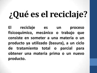 ¿Qué es el reciclaje?
El
reciclaje
es
un
proceso
fisicoquímico, mecánico o trabajo que
consiste en someter a una materia o un
producto ya utilizado (basura), a un ciclo
de tratamiento total o parcial para
obtener una materia prima o un nuevo
producto.

 