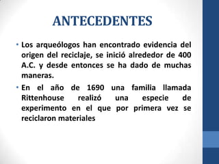 ANTECEDENTES
• Los arqueólogos han encontrado evidencia del
origen del reciclaje, se inició alrededor de 400
A.C. y desde entonces se ha dado de muchas
maneras.
• En el año de 1690 una familia llamada
Rittenhouse
realizó
una
especie
de
experimento en el que por primera vez se
reciclaron materiales

 