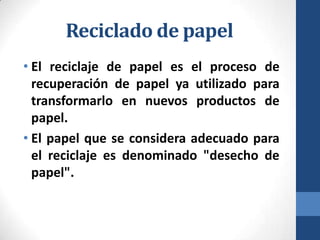 Reciclado de papel
• El reciclaje de papel es el proceso de
recuperación de papel ya utilizado para
transformarlo en nuevos productos de
papel.
• El papel que se considera adecuado para
el reciclaje es denominado "desecho de
papel".

 