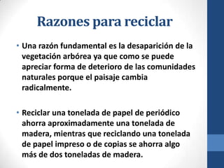 Razones para reciclar
• Una razón fundamental es la desaparición de la
vegetación arbórea ya que como se puede
apreciar forma de deterioro de las comunidades
naturales porque el paisaje cambia
radicalmente.
• Reciclar una tonelada de papel de periódico
ahorra aproximadamente una tonelada de
madera, mientras que reciclando una tonelada
de papel impreso o de copias se ahorra algo
más de dos toneladas de madera.

 