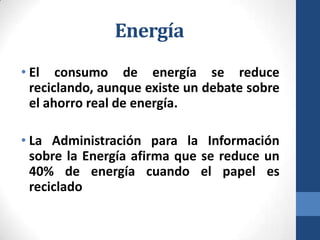 Energía
• El consumo de energía se reduce
reciclando, aunque existe un debate sobre
el ahorro real de energía.
• La Administración para la Información
sobre la Energía afirma que se reduce un
40% de energía cuando el papel es
reciclado

 