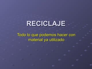 RECICLAJE
Todo lo que podemos hacer con
material ya utilizado

 