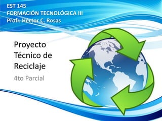 Proyecto
Técnico de
Reciclaje
4to Parcial
EST 145
FORMACIÓN TECNOLÓGICA III
Profr. Héctor C. Rosas
 