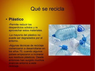 Qué se recicla
● Plástico
-Permite reducir los
desperdicios sólidos y re
aprovechar estos materiales.
-La mayoría del plástico no
puede ser degradados por el
entorno.
-Algunas técnicas de reciclaje
comenzaron a desarrollarse en
los años 70, cuando algunos
países empezaron a incinerar
sus residuos plásticos. Desde
entonces han surgido muchos
avances entorno a este
reciclaje.
 