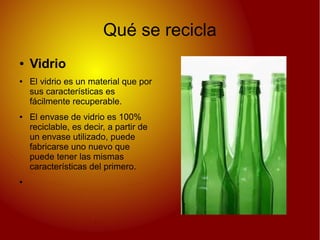 Qué se recicla
● Vidrio
● El vidrio es un material que por
sus características es
fácilmente recuperable.
● El envase de vidrio es 100%
reciclable, es decir, a partir de
un envase utilizado, puede
fabricarse uno nuevo que
puede tener las mismas
características del primero.
●
 