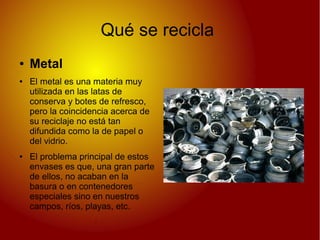 Qué se recicla
● Metal
● El metal es una materia muy
utilizada en las latas de
conserva y botes de refresco,
pero la coincidencia acerca de
su reciclaje no está tan
difundida como la de papel o
del vidrio.
● El problema principal de estos
envases es que, una gran parte
de ellos, no acaban en la
basura o en contenedores
especiales sino en nuestros
campos, ríos, playas, etc.
 