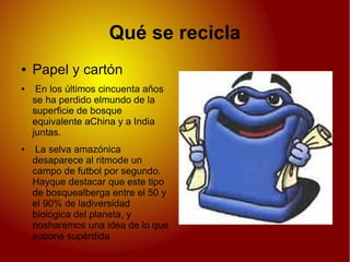Qué se recicla
● Papel y cartón
● En los últimos cincuenta años
se ha perdido elmundo de la
superficie de bosque
equivalente aChina y a India
juntas.
● La selva amazónica
desaparece al ritmode un
campo de futbol por segundo.
Hayque destacar que este tipo
de bosquealberga entre el 50 y
el 90% de ladiversidad
biológica del planeta, y
nosharemos una idea de lo que
supone supérdida
 