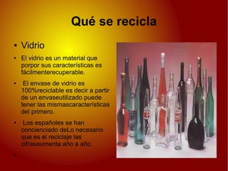 Qué se recicla
● Vidrio
● El vidrio es un material que
porpor sus características es
fácilmenterecuperable.
● El envase de vidrio es
100%reciclable es decir a partir
de un envaseutilizado puede
tener las mismascaracterísticas
del primero.
● Los españoles se han
concienciado deLo necesario
que es el reciclaje las
cifrasaumenta año a año.
●
 