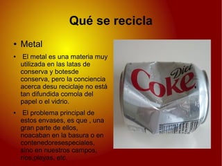 Qué se recicla
● Metal
● El metal es una materia muy
utilizada en las latas de
conserva y botesde
conserva, pero la conciencia
acerca desu reciclaje no está
tan difundida comola del
papel o el vidrio.
● El problema principal de
estos envases, es que , una
gran parte de ellos,
noacaban en la basura o en
contenedoresespeciales,
sino en nuestros campos,
ríos,playas, etc.
 