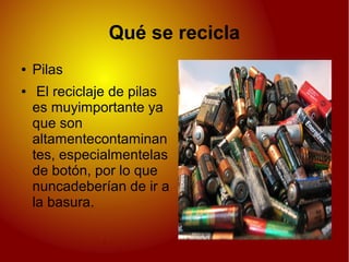 Qué se recicla
● Pilas
● El reciclaje de pilas
es muyimportante ya
que son
altamentecontaminan
tes, especialmentelas
de botón, por lo que
nuncadeberían de ir a
la basura.
 