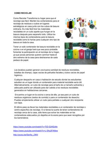 COMO RECICLAR
Los lavabos pueden generar una buena cantidad de residuos reciclables,
botellas de champú, cajas vacías de pañuelos faciales y tubos vacíos de papel
higiénico.
Cualquier despacho en casa o habitación de estudio donde los estudiantes
estudien es un lugar donde un contenedor para material reciclable sería útil.
Alternativamente, un cubo de reciclaje para el baño de un tamaño suficiente y
adecuado podría ser utilizado para dar cabida a los residuos reciclables
generados en habitaciones cercanas.
Encuentra un lugar en la cocina o cerca de ella, ya sea para un cubo de
residuos orgánicos (restos de comida) o para un contenedor de desecho.
Puedes simplemente utilizar un cubo para pañales o cualquier otro recipiente
con tapa.
El último paso es llevar los materiales reciclables a un contenedor de reciclaje o
centro específico de reciclaje. O si tienes la suerte de tener contenedores de
reciclaje cerca de tu casa, sólo tiene que echar los materiales en los
contenedores adecuados y/o dejarlos en la acera para que sean recogidos por
los barrenderos
Como Reciclar Transforma tu hogar para que el
reciclaje sea fácil. Mantén los contenedores para el
reciclaje de residuos o cubos en lugares
estratégicos en casa junto con los cubos de basura
ordinaria. Es más fácil tirar los materiales
reciclables en un cubo aparte que hurgar en la
basura después para separarlo todo. Utiliza los
mismos tipos de contenedores para la basura
reciclable como lo harías para cualquier otro tipo de
basura en toda la casa.
Tener un solo contenedor de basura reciclable en la
cocina o en el garaje hará que sea poco probable
fomentar la participación en el reciclaje de tu hogar,
ya que pocas personas quieren caminar hasta el
otro extremo de la casa para deshacerse de cada
pedazo de papel.
https://www.youtube.com/watch?v=TIZ-G24QUkk
https://www.youtube.com/watch?v=L-SAy2FA6bw
http://youtu.be/SarAa_J3KII
 