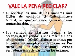 • El reciclaje es una de las maneras más
fáciles de combatir el Calentamiento
Global, ya que evitamos generar mayor
contaminación.
• Los vertidos de plásticos llegan a los
océanos destruyendo la vida marina. Cada
año mueren 1.000.000 criaturas marinas por
la contaminación plástica de los mares. Por
culpa del plástico estamos creado
verdaderas islas de basura en los océanos.
 