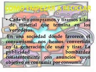 • Cada día compramos y tiramos kilos
de material que termina en los
vertederos.
En una sociedad donde favorece el
consumismo, nos hemos convertido
en la generación de usar y tirar. La
publicidad bombardea
constantemente con anuncios cuyo
objetivo es consumir por consumir.
 