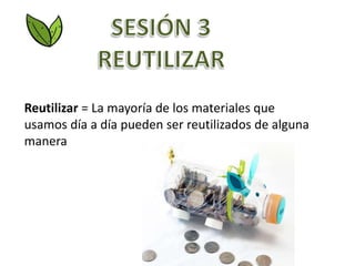 Reutilizar = La mayoría de los materiales que
usamos día a día pueden ser reutilizados de alguna
manera