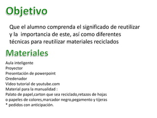 Que el alumno comprenda el significado de reutilizar
y la importancia de este, así como diferentes
técnicas para reutilizar materiales reciclados
Aula inteligente
Proyector
Presentación de powerpoint
Oredenador
Video tutorial de youtube.com
Material para la manualidad :
Palato de papel,carton que sea reciclado,retazos de hojas
o papeles de colores,marcador negro,pegamento y tijeras
* pedidos con anticipación.