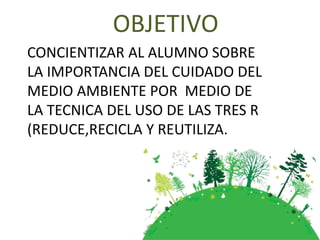 OBJETIVO
CONCIENTIZAR AL ALUMNO SOBRE
LA IMPORTANCIA DEL CUIDADO DEL
MEDIO AMBIENTE POR MEDIO DE
LA TECNICA DEL USO DE LAS TRES R
(REDUCE,RECICLA Y REUTILIZA.