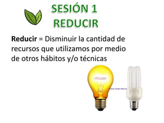 Reducir = Disminuir la cantidad de
recursos que utilizamos por medio
de otros hábitos y/o técnicas