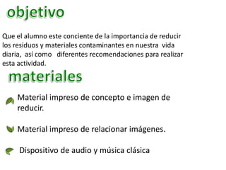 Que el alumno este conciente de la importancia de reducir
los residuos y materiales contaminantes en nuestra vida
diaria, así como diferentes recomendaciones para realizar
esta actividad.
Material impreso de concepto e imagen de
reducir.
Material impreso de relacionar imágenes.
Dispositivo de audio y música clásica