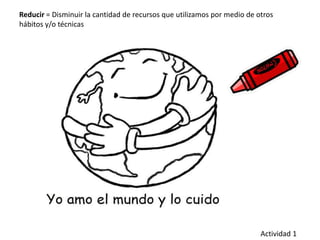 Reducir = Disminuir la cantidad de recursos que utilizamos por medio de otros
hábitos y/o técnicas
Actividad 1