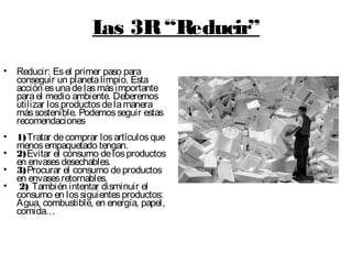 Las 3R“Reducir”
• Reducir: Esel primer paso para
conseguir un planetalimpio. Esta
acción esunadelasmásimportante
parael medio ambiente. Deberemos
utilizar losproductosdelamanera
mássostenible. Podemosseguir estas
recomendaciones
• 1)Tratar decomprar losartículosque
menosempaquetado tengan.
• 2)Evitar el consumo delosproductos
en envasesdesechables.
• 3)Procurar el consumo deproductos
en envasesretornables.
• 2) También intentar disminuir el
consumo en lossiguientesproductos:
Agua, combustible, en energía, papel,
comida…
 