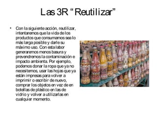 Las3R “Reutilizar”
• Con lasiguienteacción, reutilizar,
intentaremosquelavidadelos
productosqueconsumamossealo
máslargaposibley darlesu
máximo uso. Con estalabor
generaremosmenosbasuray
prevendremoslacontaminación e
impacto ambienta. Por ejemplo,
podemosdonar laropaqueyano
necesitemos, usar lashojasqueya
están impresasparavolver a
imprimir o escribir denuevo,
comprar losobjetosen vez deen
botellasdeplástico en lasde
vidrio y volver autilizarlasen
cualquier momento.
 