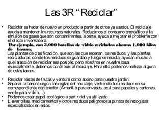 Las3R “Reciclar”
• Reciclar eshacer denuevo un producto apartir deotrosyausados. El reciclaje
ayudaamantener losrecursosnaturales. Reducimosel consumo energético y la
emisión degasesqueson contaminantes, aparte, ayudaamejorar el problemacon
el efecto invernadero.
Porejemplo, con 3.000 botellas de vidrio recicladas ahorras 1.000 kilosPorejemplo, con 3.000 botellas de vidrio recicladas ahorras 1.000 kilos
de basura.de basura.
Lasplantasdeclasificación, queson lasqueseparan losresiduos, y lasplantas
recicladoras, dondelosresiduosseguardan y luego serecicla, ayudan mucho a
quelaacción dereciclar seaposible, pero nosotrosen nuestracasa,
especialmente, debemoscontribuir al reciclaje. Paraello podemosrealizar alguna
deestastareas.
• Reciclar restosdefrutasy verduracomo abono paranuestro jardín.
• Separar labasurasegún lasreglasdel reciclaje, vertiendo losresiduosen su
correspondientecontenedor (Amarillo paraenvases, azul parapapelesy cartones,
verdeparavidrio…)
• Podemoscrear papel ecológico apartir del yautilizado.
• Llevar pilas, medicamentosy otrosresiduospeligrososapuntosderecogidas
especializadosen estos.
 